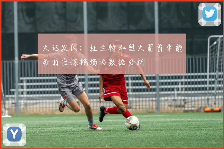 火记发问：杜兰特加盟火箭首季能否打出惊艳场均数据分析