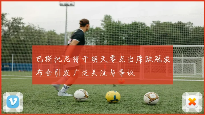 巴斯托尼将于明天零点出席欧冠发布会引发广泛关注与争议