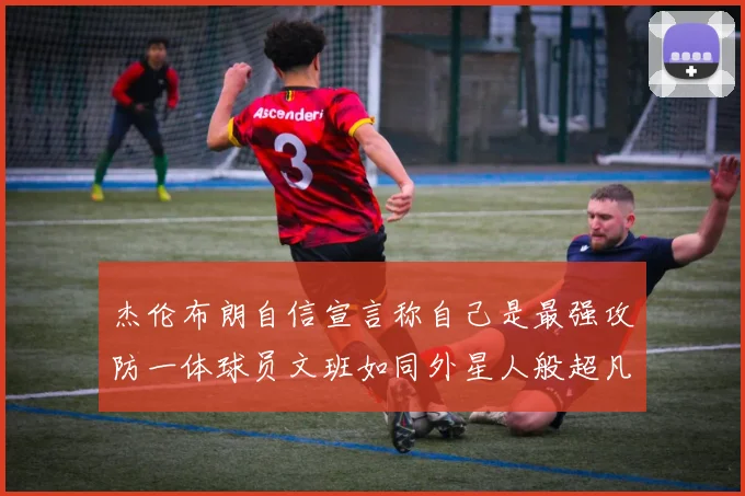 杰伦布朗自信宣言称自己是最强攻防一体球员文班如同外星人般超凡脱俗