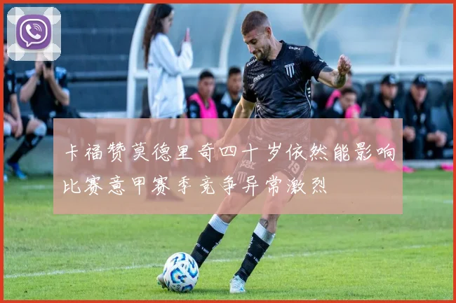 卡福赞莫德里奇四十岁依然能影响比赛意甲赛季竞争异常激烈