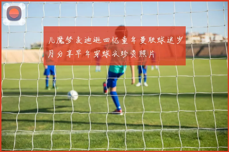 儿魔梦麦迪逊回忆童年曼联球迷岁月分享早年穿球衣珍贵照片