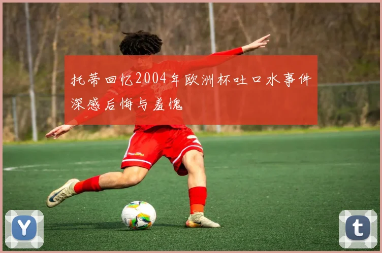 托蒂回忆2004年欧洲杯吐口水事件深感后悔与羞愧