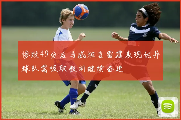 惨败49分后马威坦言雷霆表现优异球队需吸取教训继续奋进