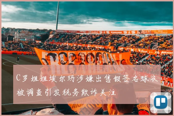 C罗姐姐埃尔玛涉嫌出售假签名球衣被调查引发税务欺诈关注
