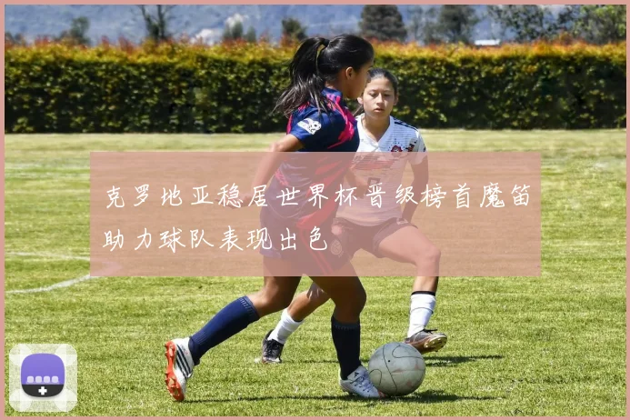 克罗地亚稳居世界杯晋级榜首魔笛助力球队表现出色