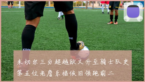 米切尔三分超越欧文升至骑士队史第五位老詹乐福依旧领跑前二