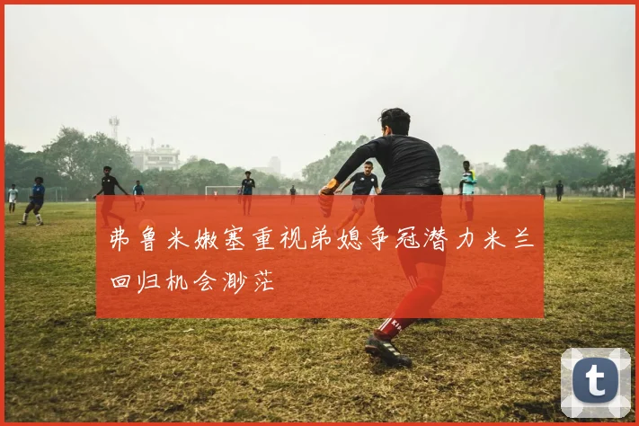 弗鲁米嫩塞重视弟媳争冠潜力米兰回归机会渺茫