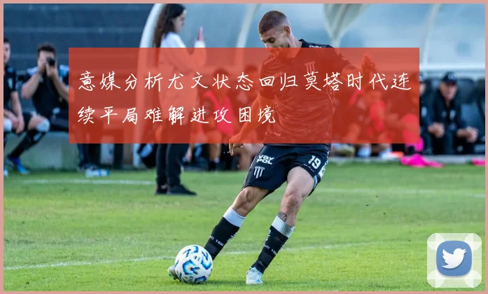 意媒分析尤文状态回归莫塔时代连续平局难解进攻困境