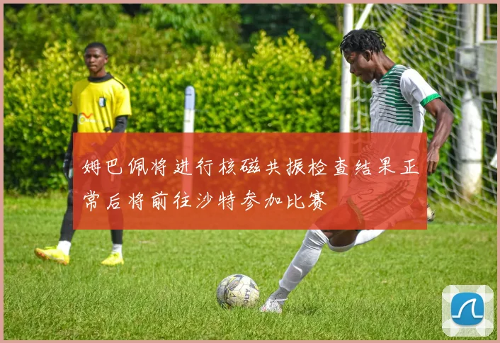 姆巴佩将进行核磁共振检查结果正常后将前往沙特参加比赛