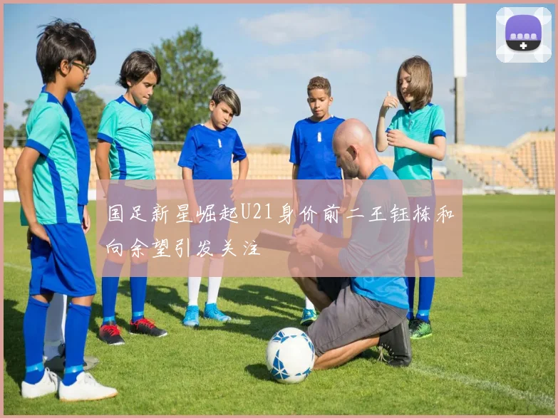 国足新星崛起U21身价前二王钰栋和向余望引发关注