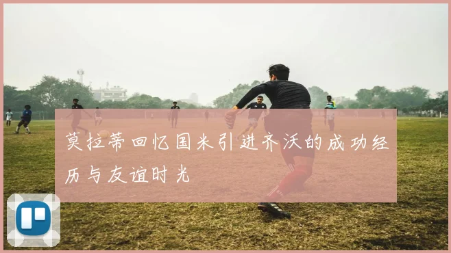 莫拉蒂回忆国米引进齐沃的成功经历与友谊时光