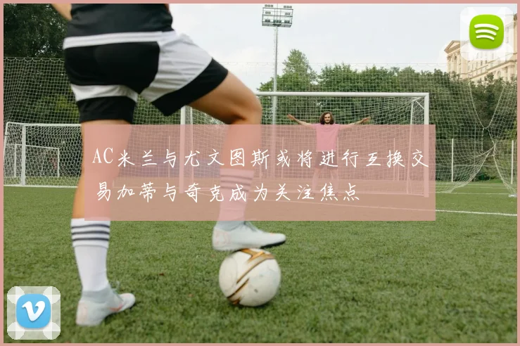 AC米兰与尤文图斯或将进行互换交易加蒂与奇克成为关注焦点