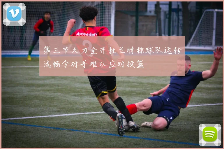 第三节火力全开杜兰特称球队运转流畅令对手难以应对投篮