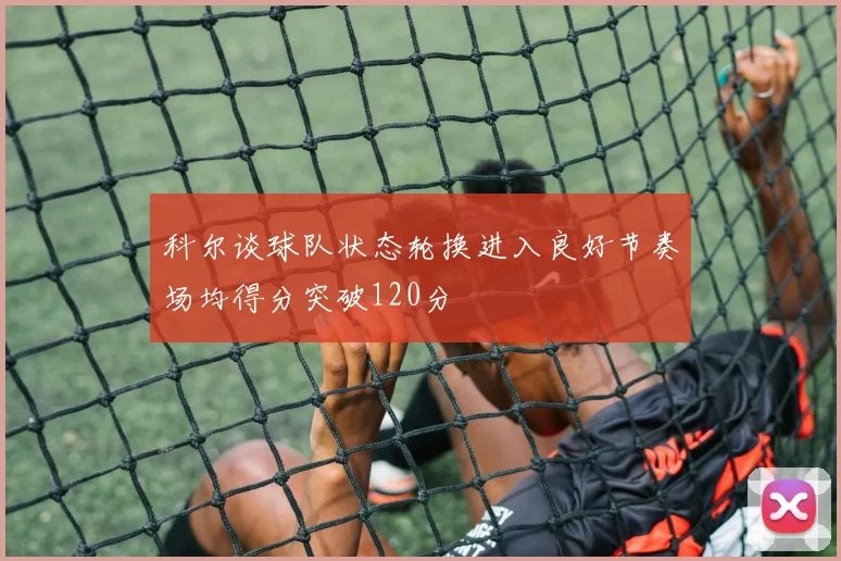 科尔谈球队状态轮换进入良好节奏场均得分突破120分