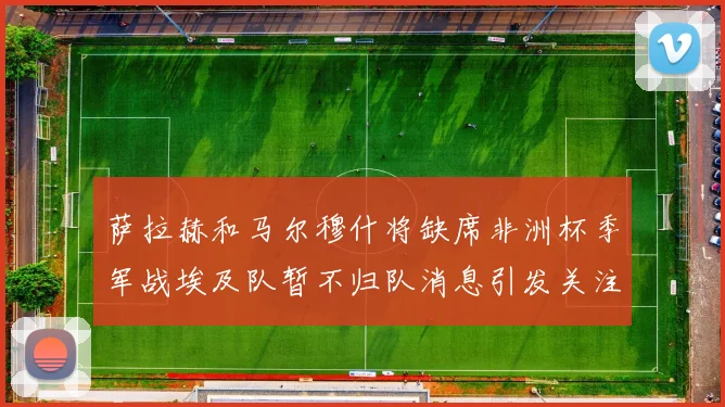 萨拉赫和马尔穆什将缺席非洲杯季军战埃及队暂不归队消息引发关注
