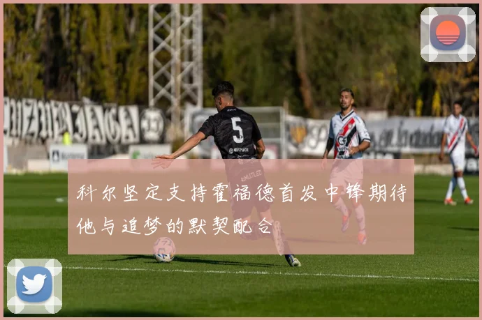 科尔坚定支持霍福德首发中锋期待他与追梦的默契配合