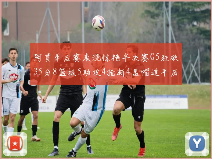 阿贾季后赛表现惊艳半决赛G5狂砍35分8篮板5助攻4抢断4盖帽追平历史纪录