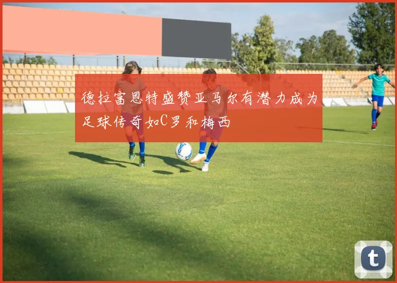 德拉富恩特盛赞亚马尔有潜力成为足球传奇如C罗和梅西