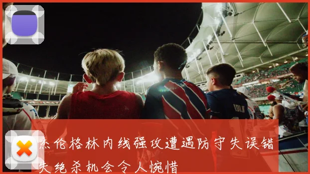 杰伦格林内线强攻遭遇防守失误错失绝杀机会令人惋惜