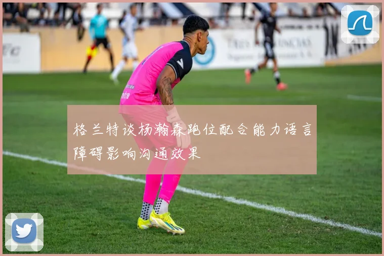 格兰特谈杨瀚森跑位配合能力语言障碍影响沟通效果