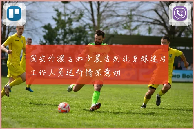 国安外援古加今晨告别北京球迷与工作人员送行情深意切