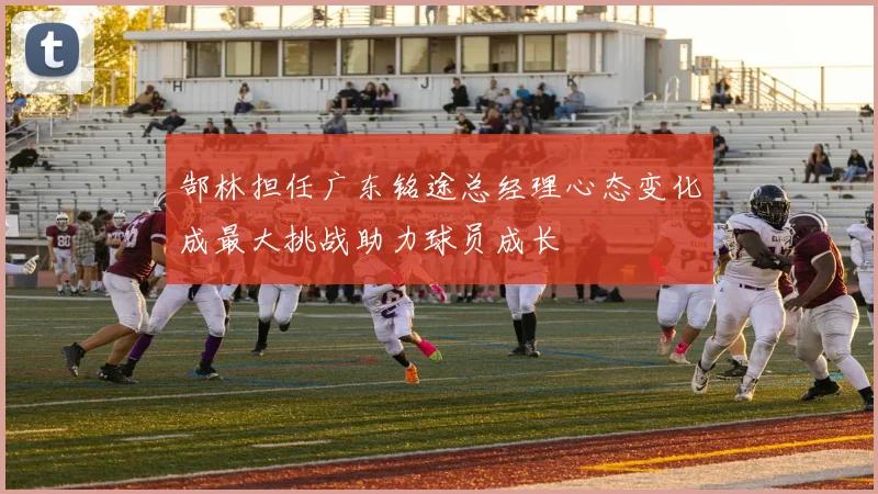 郜林担任广东铭途总经理心态变化成最大挑战助力球员成长