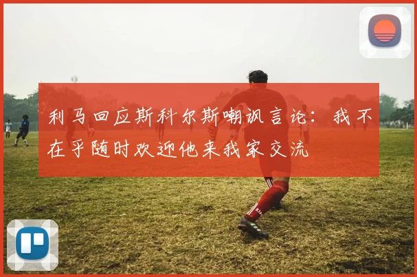 利马回应斯科尔斯嘲讽言论：我不在乎随时欢迎他来我家交流