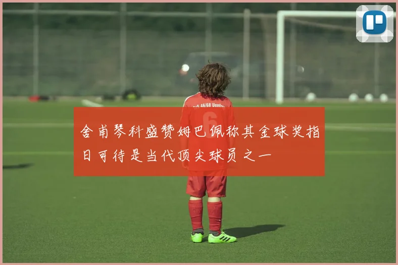舍甫琴科盛赞姆巴佩称其金球奖指日可待是当代顶尖球员之一