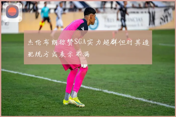 杰伦布朗称赞SGA实力超群但对其造犯规方式表示不满