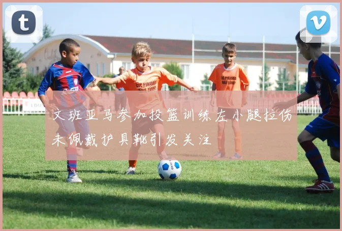 文班亚马参加投篮训练左小腿拉伤未佩戴护具靴引发关注