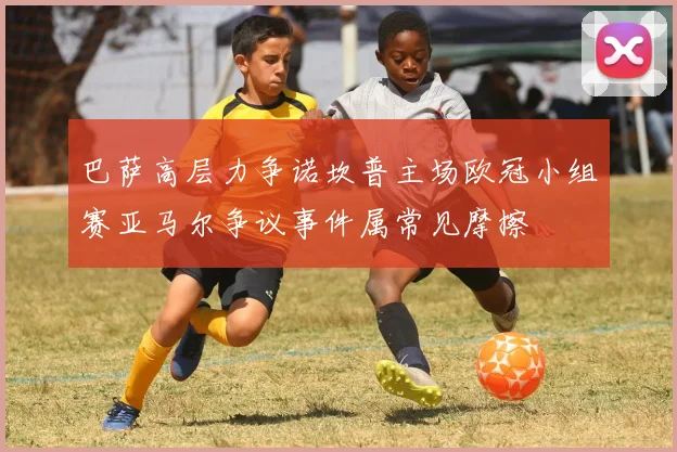 巴萨高层力争诺坎普主场欧冠小组赛亚马尔争议事件属常见摩擦