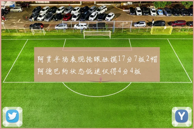 阿贾半场表现抢眼独揽17分7板2帽阿德巴约状态低迷仅得4分4板