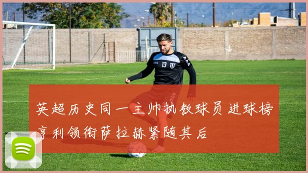 英超历史同一主帅执教球员进球榜亨利领衔萨拉赫紧随其后