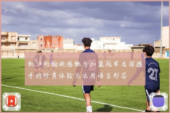 凯沙约翰逊感慨与扣篮冠军名宿握手的珍贵体验无法用语言形容