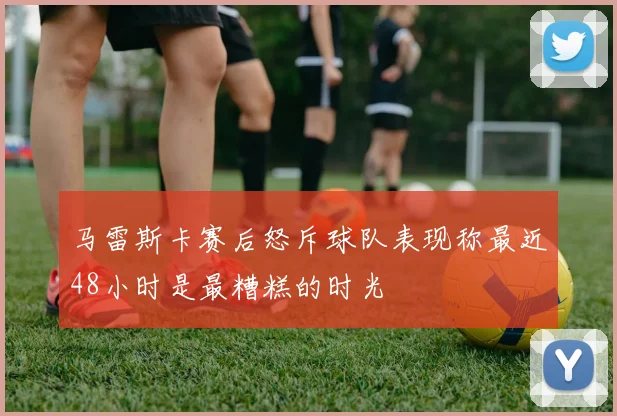 马雷斯卡赛后怒斥球队表现称最近48小时是最糟糕的时光