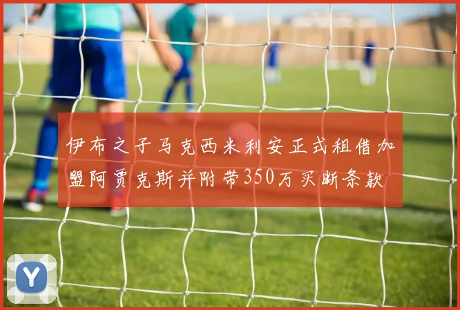 伊布之子马克西米利安正式租借加盟阿贾克斯并附带350万买断条款