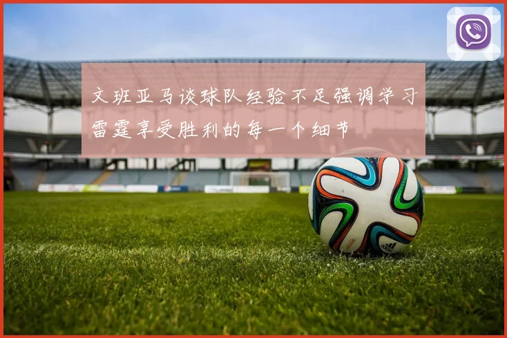 文班亚马谈球队经验不足强调学习雷霆享受胜利的每一个细节