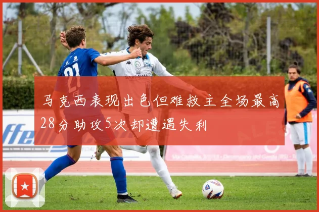 马克西表现出色但难救主全场最高28分助攻5次却遭遇失利