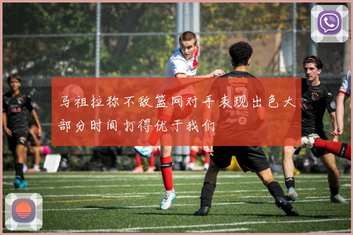 马祖拉称不敌篮网对手表现出色大部分时间打得优于我们