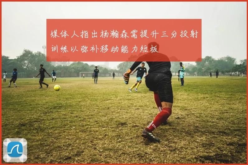 媒体人指出杨瀚森需提升三分投射训练以弥补移动能力短板