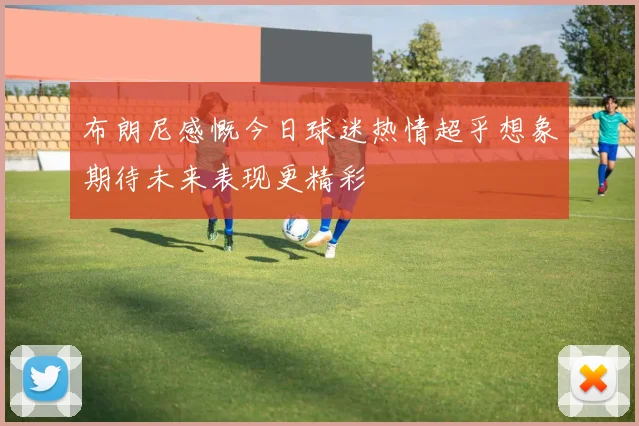 布朗尼感慨今日球迷热情超乎想象期待未来表现更精彩