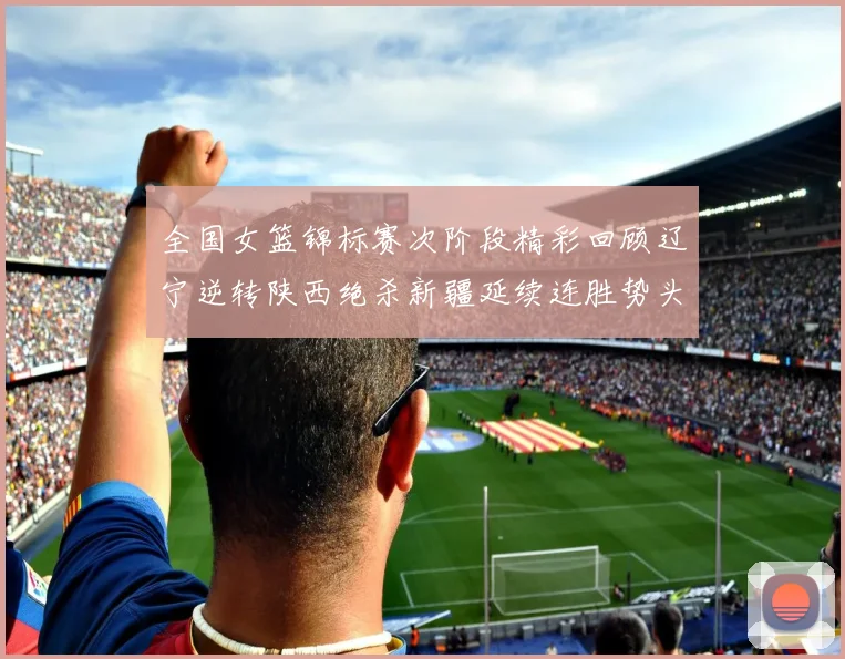 全国女篮锦标赛次阶段精彩回顾辽宁逆转陕西绝杀新疆延续连胜势头