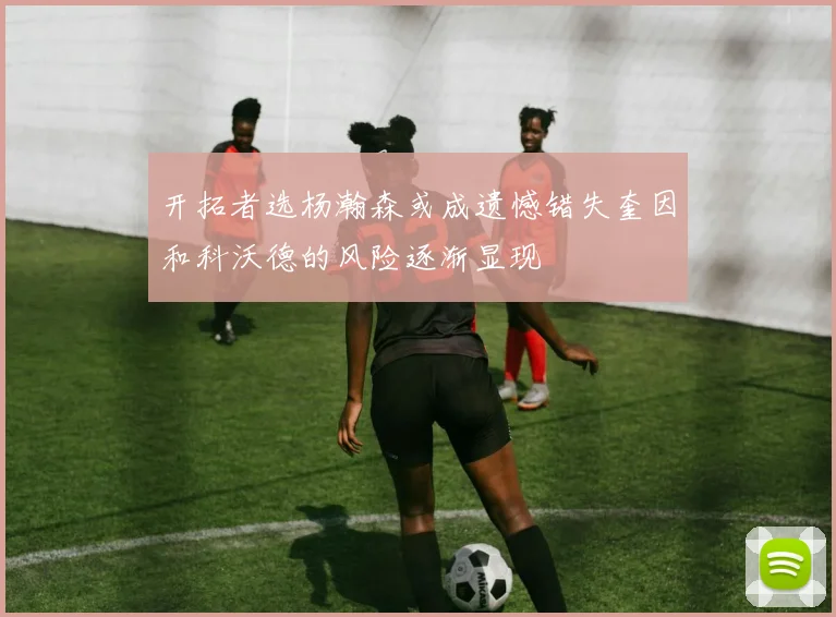 开拓者选杨瀚森或成遗憾错失奎因和科沃德的风险逐渐显现