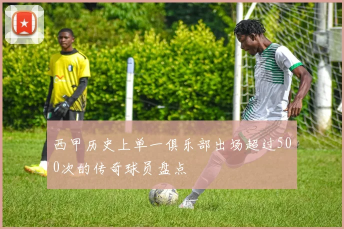 西甲历史上单一俱乐部出场超过500次的传奇球员盘点