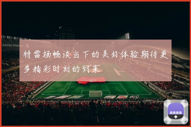特雷杨畅谈当下的美好体验期待更多精彩时刻的到来