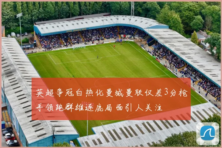 英超争冠白热化曼城曼联仅差3分枪手领跑群雄逐鹿局面引人关注