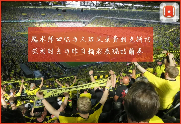 魔术师回忆与文班父亲费利克斯的深刻时光与昨日精彩表现的前奏