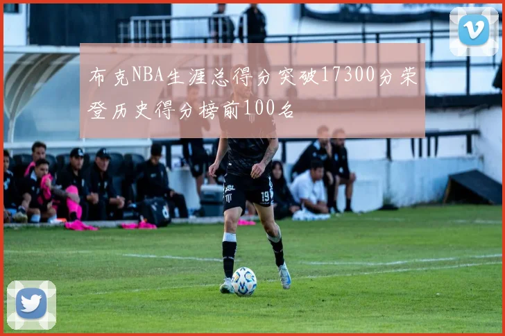 布克NBA生涯总得分突破17300分荣登历史得分榜前100名
