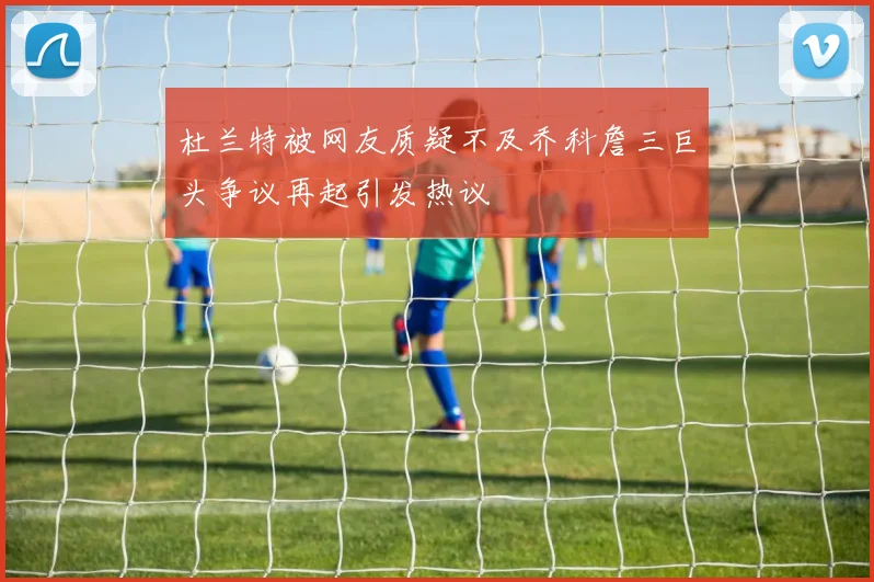 杜兰特被网友质疑不及乔科詹三巨头争议再起引发热议